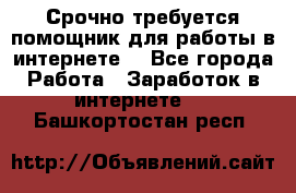 Срочно требуется помощник для работы в интернете. - Все города Работа » Заработок в интернете   . Башкортостан респ.